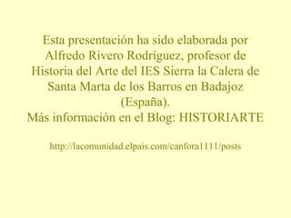 Esta presentación ha sido elaborada por 
Alfredo Rivero Rodríguez, profesor de 
Historia del Arte del IES Sierra la Calera de 
Santa Marta de los Barros en Badajoz 
(España). 
Más información en el Blog: HISTORIARTE 
http://lacomunidad.elpais.com/canfora1111/posts 
 