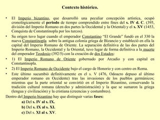 Contexto histórico. 
• El Imperio bizantino, que desarrolló una peculiar concepción artística, ocupó 
cronológicamente el periodo de tiempo comprendido entre fines del s. IV d. C. (395, 
división del Imperio Romano en dos partes la Occidental y la Oriental) y el s. XV (1453, 
Conquista de Constantinopla por los turcos). 
• Su origen tuvo lugar cuando el emperador Constantino “El Grande” fundó en el 330 la 
nueva Constantinopla sobre la antigua colonia griega de Bizancio y estableció en ella la 
capital del Imperio Romano de Oriente. La separación definitiva de las dos partes del 
Imperio Romano, la Occidental y la Oriental, tuvo lugar de forma definitiva a la muerte 
del emperador Teodosio (392/5) con la creación de dos Estados: 
• 1) El Imperio Romano de Oriente gobernado por Arcadio y con capital en 
Constantinopla. 
• 2) El Imperio Romano de Occidente bajo el cargo de Honorio y con centro en Roma. 
• Este último sucumbió definitivamente en el s. V (476, Odoacro depuso al último 
emperador romano en Occidente) tras las invasiones de los pueblos germánicos; 
mientras que la parte oriental se convirtió en el Imperio Bizantino, conservando la 
tradición cultural romana (derecho y administración) y la que se sumaron la griega 
(lengua y civilización) y la cristiana (creencias y costumbres). 
Dentro del Imperio bizantino hay que distinguir varias fases: 
a) Del s. IV al s. IX. 
b) Del s. IX al s. XI. 
c) Del s. XI al s. XV. 
 