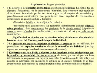 Arquitectura: Rasgos generales. 
• 1-El desarrollo de cubiertas abovedadas, esencialmente cúpulas. La cúpula fue un 
elemento fundamental en la arquitectura bizantina. Este elemento arquitectónico 
alcanzó una formidable perfección técnica gracias al empleo de materiales y 
procedimientos constructivos que permitieron hacer cúpulas de considerables 
dimensiones, en cuanto a altura y diámetro: 
-Materiales. ladrillo u otros objetos de cerámica. 
-Procedimientos constructivos. Se realizaron normalmente grandes cúpulas 
sobre pechinas). Para contrarrestar las presiones de la bóveda central (cúpula) se 
adosaron otras bóvedas (de medio cañón, de cuarto de esfera) y se valieron de 
contrafuertes. 
Significado-Las cúpulas que se elevaban sobre el cielo eran símbolo de la 
bóveda celeste, del Cosmos, presidido por la divinidad. 
• 2-La creación de espacios interiores dinámicos y extensos en los edificios. Se 
potenciaron los espacios continuos dando la sensación de infinitud (no hay 
separación interna por medio de muros u otros elementos). 
• 3-El contraste entre el brillo y riqueza de los interiores de las edificaciones con 
la sencillez y austeridad de los exteriores de éstas, ya que si por un lado 
internamente se emplearon los mejores materiales (revestimiento de mármol) y las 
paredes se adornaron con mosaicos (o dibujos de diferentes colores); en el lado 
externo de las edificaciones se usaron materiales más pobres (cerámicos o ladrillo). 
 
