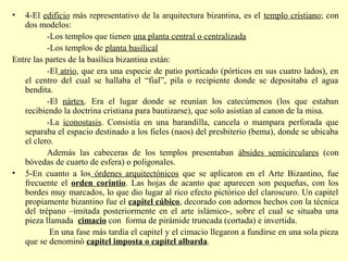 • 4-El edificio más representativo de la arquitectura bizantina, es el templo cristiano; con 
dos modelos: 
-Los templos que tienen una planta central o centralizada 
-Los templos de planta basilical 
Entre las partes de la basílica bizantina están: 
-El atrio, que era una especie de patio porticado (pórticos en sus cuatro lados), en 
el centro del cual se hallaba el “fial”, pila o recipiente donde se depositaba el agua 
bendita. 
-El nártex. Era el lugar donde se reunían los catecúmenos (los que estaban 
recibiendo la doctrina cristiana para bautizarse), que solo asistían al canon de la misa. 
-La iconostasis. Consistía en una barandilla, cancela o mampara perforada que 
separaba el espacio destinado a los fieles (naos) del presbiterio (bema), donde se ubicaba 
el clero. 
Además las cabeceras de los templos presentaban ábsides semicirculares (con 
bóvedas de cuarto de esfera) o poligonales. 
• 5-En cuanto a los órdenes arquitectónicos que se aplicaron en el Arte Bizantino, fue 
frecuente el orden corintio. Las hojas de acanto que aparecen son pequeñas, con los 
bordes muy marcados, lo que dio lugar al rico efecto pictórico del claroscuro. Un capitel 
propiamente bizantino fue el capitel cúbico, decorado con adornos hechos con la técnica 
del trépano –imitada posteriormente en el arte islámico-, sobre el cual se situaba una 
pieza llamada cimacio con forma de pirámide truncada (cortada) e invertida. 
En una fase más tardía el capitel y el cimacio llegaron a fundirse en una sola pieza 
que se denominó capitel imposta o capitel albarda. 
 