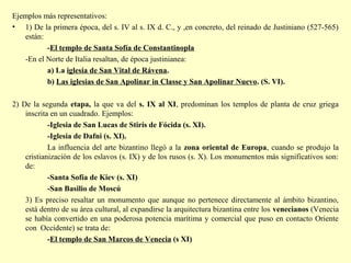 Ejemplos más representativos: 
• 1) De la primera época, del s. IV al s. IX d. C., y ,en concreto, del reinado de Justiniano (527-565) 
están: 
-El templo de Santa Sofía de Constantinopla 
-En el Norte de Italia resaltan, de época justinianea: 
a) La iglesia de San Vital de Rávena. 
b) Las iglesias de San Apolinar in Classe y San Apolinar Nuevo. (S. VI). 
2) De la segunda etapa, la que va del s. IX al XI, predominan los templos de planta de cruz griega 
inscrita en un cuadrado. Ejemplos: 
-Iglesia de San Lucas de Stiris de Fócida (s. XI). 
-Iglesia de Dafni (s. XI). 
La influencia del arte bizantino llegó a la zona oriental de Europa, cuando se produjo la 
cristianización de los eslavos (s. IX) y de los rusos (s. X). Los monumentos más significativos son: 
de: 
-Santa Sofía de Kiev (s. XI) 
-San Basilio de Moscú 
3) Es preciso resaltar un monumento que aunque no pertenece directamente al ámbito bizantino, 
está dentro de su área cultural, al expandirse la arquitectura bizantina entre los venecianos (Venecia 
se había convertido en una poderosa potencia marítima y comercial que puso en contacto Oriente 
con Occidente) se trata de: 
-El templo de San Marcos de Venecia (s XI) 
 