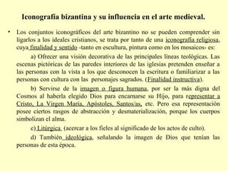 Iconografía bizantina y su influencia en el arte medieval. 
• Los conjuntos iconográficos del arte bizantino no se pueden comprender sin 
ligarlos a los ideales cristianos, se trata por tanto de una iconografía religiosa, 
cuya finalidad y sentido -tanto en escultura, pintura como en los mosaicos- es: 
a) Ofrecer una visión decorativa de las principales líneas teológicas. Las 
escenas pictóricas de las paredes interiores de las iglesias pretenden enseñar a 
las personas con la vista a los que desconocen la escritura o familiarizar a las 
personas con cultura con las personajes sagrados. (Finalidad instructiva). 
b) Servirse de la imagen o figura humana, por ser la más digna del 
Cosmos al haberla elegido Dios para encarnarse su Hijo, para representar a 
Cristo, La Virgen María, Apóstoles, Santos/as, etc. Pero esa representación 
posee ciertos rasgos de abstracción y desmaterialización, porque los cuerpos 
simbolizan el alma. 
c) Litúrgica (acercar a los fieles al significado de los actos de culto). 
d) También ideológica, señalando la imagen de Dios que tenían las 
personas de esta época. 
 