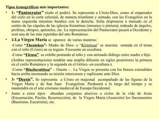 Tipos iconográficos más importantes: 
• 1- “Pantocrator” (todo el poder). Se representa a Cristo-Dios, como al emperador 
del cielo en la corte celestial, de manera triunfante y sentado, con los Evangelios en la 
mano izquierda mientras bendice con la derecha. Solía disponerse a menudo en el 
centro de las cúpulas de las iglesias bizantinas (mosaico o pintura), rodeado de ángeles, 
profetas, obispos, apóstoles, etc. La representación del Pantocrator pasará a Occidente y 
será una de las más repetidas del arte Románico. 
• 2-La Virgen María se aparece de varias maneras: 
-Como “Theotokos”- Madre de Dios- o “Kiriotissa” se muestra sentada en el trono 
con el niño (Cristo) en su regazo. Frecuente en escultura. 
-Como “Eleusa” se exhibe portando al niño y con animado diálogo entre madre e hijo. 
(Ambas representaciones tendrán una amplia difusión en siglos posteriores la primera 
en el estilo Románico y la segunda en el Gótico -en escultura-). 
-Como “Blachernitissa” – Orante - . La Virgen se presenta con los brazos extendidos 
hacia arriba mostrando su misión intercesora y suplicante ante Dios. 
• 3- “Deesis”. Se representa a Cristo en majestad acompañado de las figuras de la 
Virgen María y de San Juan Evangelista. Perdurará a lo largo del tiempo y se 
mantendrá en el arte cristiano medieval de Europa Occidental. 
• Junto a estos tipos abundan conjuntos alusivos a ciclos de la vida de Jesús 
(Encarnación, Pasión, Resurrección), de la Virgen María (Asunción) los Sacramentos 
(Bautismo, Eucaristía), etc. 
 