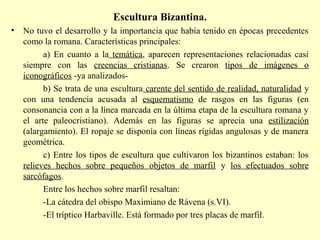 Escultura Bizantina. 
• No tuvo el desarrollo y la importancia que había tenido en épocas precedentes 
como la romana. Características principales: 
a) En cuanto a la temática, aparecen representaciones relacionadas casi 
siempre con las creencias cristianas. Se crearon tipos de imágenes o 
iconográficos -ya analizados-b) 
Se trata de una escultura carente del sentido de realidad, naturalidad y 
con una tendencia acusada al esquematismo de rasgos en las figuras (en 
consonancia con a la línea marcada en la última etapa de la escultura romana y 
el arte paleocristiano). Además en las figuras se aprecia una estilización 
(alargamiento). El ropaje se disponía con líneas rígidas angulosas y de manera 
geométrica. 
c) Entre los tipos de escultura que cultivaron los bizantinos estaban: los 
relieves hechos sobre pequeños objetos de marfil y los efectuados sobre 
sarcófagos. 
Entre los hechos sobre marfil resaltan: 
-La cátedra del obispo Maximiano de Rávena (s.VI). 
-El tríptico Harbaville. Está formado por tres placas de marfil. 
 