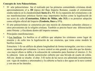 Concepto de Arte Paleocristiano. 
• El arte paleocristiano fue el realizado por las primeras comunidades cristianas desde 
aproximadamente el s. III (época del Bajo Imperio Romano, cuando el cristianismo 
estaba todavía en la clandestinidad) hasta el s. VI. En la expansión del cristianismo y de 
sus manifestaciones artísticas fueron muy importantes hechos como la legalización de 
sus actos de culto (Constantino, Edicto de Milán, año 313) o su posterior adopción 
como religión oficial del Imperio (Teodosio, fines s. I V). 
• El arte paleocristiano se caracteriza por una mezcla de elementos culturales clásicos y 
otros provenientes de la religión cristiana. También es preciso hacer una diferenciación 
entre Oriente y Occidente dentro del imperio romano. 
• Principales manifestaciones: 
• 1-Las basílicas. La basílica es el edificio que adoptan los cristianos como lugar de 
reunión y de culto tras la legalización de sus creencias, que toma como modelo la 
basílica romana. 
Estructura: 1-Es un edificio de planta longitudinal de forma rectangular, con tres o cinco 
naves, separadas por columnas. La nave central es más grande y más alta que las demás; 
-esa mayor altura se debía a la colocación de ventanales para iluminar el interior-.2- En 
la cabecera tiene un ábside semicircular cubierto por una bóveda de cuarto de esfera. 
Allí era donde se situaba el altar. 3-El techo de las naves era adintelado (normalmente 
con vigas de madera y artesonados) y la cubierta se hacía a dos aguas en la nave central 
y con una en las laterales. 
 