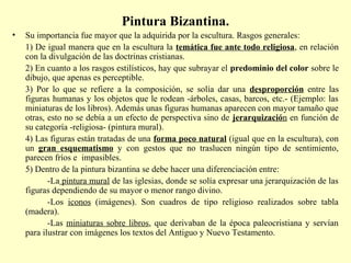 Pintura Bizantina. 
• Su importancia fue mayor que la adquirida por la escultura. Rasgos generales: 
1) De igual manera que en la escultura la temática fue ante todo religiosa, en relación 
con la divulgación de las doctrinas cristianas. 
2) En cuanto a los rasgos estilísticos, hay que subrayar el predominio del color sobre le 
dibujo, que apenas es perceptible. 
3) Por lo que se refiere a la composición, se solía dar una desproporción entre las 
figuras humanas y los objetos que le rodean -árboles, casas, barcos, etc.- (Ejemplo: las 
miniaturas de los libros). Además unas figuras humanas aparecen con mayor tamaño que 
otras, esto no se debía a un efecto de perspectiva sino de jerarquización en función de 
su categoría -religiosa- (pintura mural). 
4) Las figuras están tratadas de una forma poco natural (igual que en la escultura), con 
un gran esquematismo y con gestos que no traslucen ningún tipo de sentimiento, 
parecen fríos e impasibles. 
5) Dentro de la pintura bizantina se debe hacer una diferenciación entre: 
-La pintura mural de las iglesias, donde se solía expresar una jerarquización de las 
figuras dependiendo de su mayor o menor rango divino. 
-Los iconos (imágenes). Son cuadros de tipo religioso realizados sobre tabla 
(madera). 
-Las miniaturas sobre libros, que derivaban de la época paleocristiana y servían 
para ilustrar con imágenes los textos del Antiguo y Nuevo Testamento. 
 