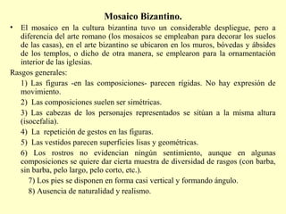 Mosaico Bizantino. 
• El mosaico en la cultura bizantina tuvo un considerable despliegue, pero a 
diferencia del arte romano (los mosaicos se empleaban para decorar los suelos 
de las casas), en el arte bizantino se ubicaron en los muros, bóvedas y ábsides 
de los templos, o dicho de otra manera, se emplearon para la ornamentación 
interior de las iglesias. 
Rasgos generales: 
1) Las figuras -en las composiciones- parecen rígidas. No hay expresión de 
movimiento. 
2) Las composiciones suelen ser simétricas. 
3) Las cabezas de los personajes representados se sitúan a la misma altura 
(isocefalia). 
4) La repetición de gestos en las figuras. 
5) Las vestidos parecen superficies lisas y geométricas. 
6) Los rostros no evidencian ningún sentimiento, aunque en algunas 
composiciones se quiere dar cierta muestra de diversidad de rasgos (con barba, 
sin barba, pelo largo, pelo corto, etc.). 
7) Los pies se disponen en forma casi vertical y formando ángulo. 
8) Ausencia de naturalidad y realismo. 
 