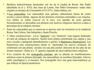 • Basílicas paleocristianas destacadas son las de la ciudad de Roma: San Pedro 
(derribada en el s. XVI), San Juan de Letrán, San Pablo Extramuros -todas ellas 
erigidas en tiempos de Constantino (312-337)-, Santa Sabina, etc. 
• 2-Las catacumbas. Las catacumbas eran galerías subterráneas (hasta de varios 
niveles y pisos) dónde algunos de los primeros cristianos enterraban a sus muertos. 
Los nichos se solían excavar en la roca. Las paredes de estas galerías 
frecuentemente se decoraban con pinturas con motivos religiosos alusivos a ideas o 
personajes de la religión cristiana. 
• Entre las catacumbas que se conservan es preciso citar las existentes en la ciudad de 
Roma: San Calixto, San Sebastián y Santa Priscila. 
• 3- Otras construcciones: a-Los “martyria”. Los “martyria” eran lugares dedicados 
al culto de reliquias de mártires. Suelen tener planta centralizada con cúpula y una 
nave circular o poligonal (deambulatorio o girola). b-Baptiterios (bautisterios). Los 
bautisterios eran construcciones donde se bautizaban los nuevos cristianos. Se 
conforman con una planta circular con una pila central -derivaría de las salas de las 
termas romanas-. Hasta el s. V. aparece separado de otras edificaciones religiosas. 
• 4-La creación de una iconografía cristiana, que se plasma en manifestaciones 
artísticas como la pintura (Ejemplo. las catacumbas), la escultura (Ejemplo. relieves 
sobre sarcófagos) y el mosaico. Esa iconografía tuvo una gran transcendencia ya 
que influyó en épocas posteriores. 
 