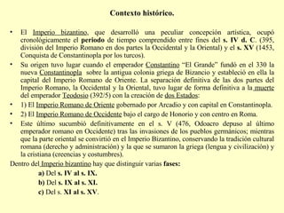 Contexto histórico.   El  Imperio bizantino , que desarrolló una peculiar concepción artística, ocupó cronológicamente el  periodo  de tiempo comprendido entre fines del  s. IV d. C . (395, división del Imperio Romano en dos partes la Occidental y la Oriental) y el  s. XV  (1453, Conquista de Constantinopla por los turcos). Su origen tuvo lugar cuando el emperador  Constantino  “El Grande” fundó en el 330 la nueva  Constantinopla   sobre la antigua colonia griega de Bizancio y estableció en ella la capital del Imperio Romano de Oriente. La separación definitiva de las dos partes del Imperio Romano, la Occidental y la Oriental, tuvo lugar de forma definitiva a la  muerte  del emperador  Teodosio  (392/5) con la creación de  dos Estados : 1) El  Imperio Romano de Oriente  gobernado por Arcadio y con capital en Constantinopla. 2) El  Imperio Romano de Occidente  bajo el cargo de Honorio y con centro en Roma. Este último sucumbió definitivamente en el s. V (476, Odoacro depuso al último emperador romano en Occidente) tras las invasiones de los pueblos germánicos; mientras que la parte oriental se convirtió en el Imperio Bizantino, conservando la tradición cultural romana (derecho y administración) y la que se sumaron la griega (lengua y civilización) y la cristiana (creencias y costumbres). Dentro del  Imperio bizantino  hay que distinguir varias  fases: a)  Del  s. IV al s. IX.   b)  Del  s. IX al s. XI.  c)  Del s.  XI al s. XV .  