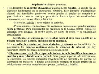 Arquitectura:  Rasgos  generales.  1-El desarrollo de  cubiertas abovedadas ,  esencialmente  cúpulas . La cúpula fue un elemento fundamental en la arquitectura bizantina. Este elemento arquitectónico alcanzó una formidable perfección técnica gracias al empleo de materiales y procedimientos constructivos que permitieron hacer cúpulas de considerables dimensiones, en cuanto a altura y diámetro: -Materiales.  ladrillo  u otros objetos de cerámica. -Procedimientos constructivos. Se realizaron normalmente grandes  cúpulas sobre   pechinas ). Para  contrarrestar  las  presiones  de la  bóveda central  (cúpula) se  adosaron  otras  bóvedas  (de medio cañón, de cuarto de esfera) y se  valieron de contrafuertes . Significado-Las cúpulas que se elevaban sobre el cielo eran símbolo de la bóveda celeste, del Cosmos, presidido por la divinidad. 2-La  creación de espacios interiores dinámicos y extensos  en los edificios. Se potenciaron los  espacios continuos  dando la  sensación de infinitud  (no hay separación interna por medio de muros u otros elementos). 3- El contraste entre el brillo y riqueza de los interiores de las edificaciones con la sencillez y austeridad de los exteriores  de éstas, ya que si por un lado internamente se emplearon los mejores materiales (revestimiento de mármol) y las paredes se adornaron con mosaicos (o dibujos de diferentes colores); en el lado externo de las edificaciones se usaron materiales más pobres (cerámicos o ladrillo). 