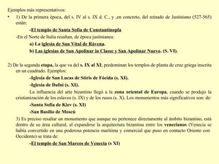 Ejemplos más representativos: 1) De la primera época, del s. IV al s. IX d. C., y ,en concreto, del reinado de Justiniano (527-565) están: - El templo de Santa Sofía de Constantinopla   -En el Norte de Italia resaltan, de época justinianea: a) La  iglesia de San Vital de Rávena .  b)  Las iglesias de San Apolinar in Classe y San Apolinar Nuevo . (S. VI).  2) De la segunda  etapa,  la que va del  s. IX al XI , predominan los templos de planta de cruz griega inscrita en un cuadrado.   Ejemplos: -Iglesia de San Lucas de Stiris de Fócida (s. XI). -Iglesia de Dafni (s. XI).  La influencia del arte bizantino llegó a la  zona oriental de Europa , cuando se produjo la cristianización de los eslavos (s. IX) y de los rusos (s. X). Los monumentos más significativos son: de: -Santa Sofía de Kiev (s. XI)   -San Basilio de Moscú 3) Es preciso resaltar un monumento que aunque no pertenece directamente al ámbito bizantino, está dentro de su área cultural, al expandirse la arquitectura bizantina entre los  venecianos  (Venecia se había convertido en una poderosa potencia marítima y comercial que puso en contacto Oriente con  Occidente) se trata de: - El templo de San Marcos de Venecia  (s XI)   