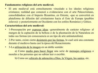 Fundamentos religiosos del arte medieval. El arte medieval está estrechamente vinculado a los ideales religiosos cristianos; realidad que comenzó a evidenciarse con el arte Paleocristiano, consolidándose con el Imperio Bizantino, en Oriente, -que se convertirá en plataforma de difusión del cristianismo hacia el Este de Europa (pueblos eslavos)- y posteriormente en Occidente con los estilos Románico y Gótico. Características del arte medieval: 1-Preocupación por  expresar ideas  -generalmente de carácter religioso- al margen de la captación de la belleza o de la plasmación de la Naturaleza en todas sus formas (en consecuencia es un tipo de arte antinaturalista). 2-Por tanto, existe cierto  desinterés por las formas , lo cual será una constante durante el medievo hasta casi la época del Renacimiento.  3-La  utilización de la imagen  en un doble sentido:  a) Como  medio para hacer llegar  una serie de  mensajes religiosos  o morales a las personas que no sabían leer o escribir.  b) Como un  vehículo de adoración a Dios, la Virgen, los santos , etc. 