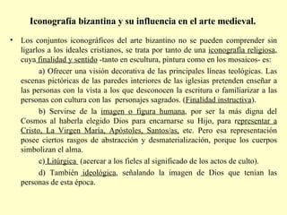 Iconografía bizantina y su influencia en el arte medieval.   Los conjuntos iconográficos del arte bizantino no se pueden comprender sin ligarlos a los ideales cristianos, se trata por tanto de una  iconografía religiosa , cuya  finalidad y sentido  -tanto en escultura, pintura como en los mosaicos- es: a) Ofrecer una visión decorativa de las principales líneas teológicas. Las escenas pictóricas de las paredes interiores de las iglesias pretenden enseñar a las personas con la vista a los que desconocen la escritura o familiarizar a las personas con cultura con las  personajes sagrados. ( Finalidad instructiva ). b) Servirse de la  imagen o figura humana , por ser la más digna del Cosmos al haberla elegido Dios para encarnarse su Hijo, para r epresentar a Cristo, La Virgen María, Apóstoles, Santos/as,  etc. Pero esa representación posee ciertos rasgos de abstracción y desmaterialización, porque los cuerpos simbolizan el alma. c)  Litúrgica  (acercar a los fieles al significado de los actos de culto). d) También  ideológica , señalando la imagen de Dios que tenían las personas de esta época. 