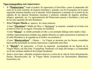 T ipos iconográficos  más importantes: 1-  “ Pantocrator ”  (todo el poder). Se representa a Cristo-Dios, como al emperador del cielo en la corte celestial, de manera triunfante y sentado, con los Evangelios en la mano izquierda mientras bendice con la derecha. Solía disponerse a menudo en el centro de las cúpulas de las iglesias bizantinas (mosaico o pintura), rodeado de ángeles, profetas, obispos, apóstoles, etc. La representación del Pantocrator pasará a Occidente y será una de las más repetidas del arte Románico. 2- La Virgen María  se  aparece  de varias maneras: -Como  “ Theotokos ”-  Madre de Dios- o “ Kiriotissa ” se muestra  sentada en el trono con el niño (Cristo) en su regazo. Frecuente en escultura. -Como  “ Eleusa”   se exhibe portando al niño y con animado diálogo entre madre e hijo. (Ambas representaciones tendrán una amplia difusión en siglos posteriores la primera en el estilo Románico y la segunda en el Gótico -en escultura-). -Como  “ Blachernitissa ”  – Orante - . La Virgen se presenta con los brazos extendidos hacia arriba mostrando su misión intercesora y suplicante ante Dios.  3-  “ Deesis ”.  Se representa  a Cristo en majestad  acompañado de las figuras de la Virgen María y de San Juan  Evangelista. Perdurará a lo largo del tiempo y se mantendrá en el arte cristiano medieval de Europa Occidental. Junto a estos tipos  abundan conjuntos alusivos a ciclos de la vida de Jesús (Encarnación, Pasión, Resurrección), de  la Virgen María (Asunción) los Sacramentos (Bautismo, Eucaristía), etc. 