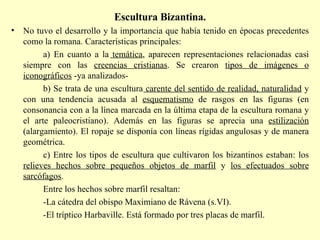 Escultura Bizantina. No tuvo el desarrollo y la importancia que había tenido en épocas precedentes como la romana. Características principales: a) En cuanto a la  temática , aparecen representaciones relacionadas casi siempre con las  creencias cristianas . Se crearon  tipos de imágenes o iconográficos  -ya analizados- b) Se trata de una escultura  carente del sentido de realidad, naturalidad  y con una tendencia acusada al  esquematismo  de rasgos en las figuras (en consonancia con a la línea marcada en la última etapa de la escultura romana y el arte paleocristiano). Además en las figuras se aprecia una  estilización  (alargamiento). El ropaje se disponía con líneas rígidas angulosas y de manera geométrica. c) Entre los tipos de escultura que cultivaron los bizantinos estaban: los  relieves hechos sobre pequeños objetos de marfil  y  los efectuados sobre sarcófagos . Entre los hechos sobre marfil resaltan: -La cátedra del obispo Maximiano de Rávena (s.VI).  -El tríptico Harbaville. Está formado por tres placas de marfil.  