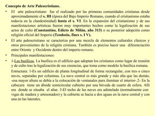 Concepto de Arte Paleocristiano.  El  arte paleocristiano  fue el realizado por las primeras comunidades cristianas desde aproximadamente el  s. III  (época del Bajo Imperio Romano, cuando el cristianismo estaba todavía en la clandestinidad)  hasta el s. VI . En la expansión del cristianismo y de sus manifestaciones artísticas fueron muy importantes hechos como la legalización de sus actos de culto  (Constantino, Edicto de Milán, año 313)  o su posterior adopción como religión oficial del Imperio  (Teodosio, fines s. I V).  El arte paleocristiano se caracteriza por una mezcla de elementos culturales clásicos y otros provenientes de la religión cristiana. También es preciso hacer una  diferenciación entre Oriente  y Occidente dentro del imperio romano. Principales manifestaciones: 1- Las basílicas . La basílica es el edificio que adoptan los cristianos como lugar de reunión y de culto tras la legalización de sus creencias, que toma como modelo la basílica romana. Estructura: 1-Es un edificio de planta longitudinal de forma rectangular, con tres o cinco naves, separadas por columnas. La nave central es más grande y más alta que las demás; -esa mayor altura se debía a la colocación de ventanales para iluminar el interior-.2- En la cabecera  tiene un ábside semicircular cubierto por una bóveda de cuarto de esfera. Allí era  donde se situaba  el altar. 3-El techo de las naves era adintelado (normalmente con  vigas de madera y artesonados) y la cubierta se hacía a dos aguas en la nave central y con una en las laterales. 