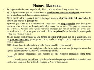 Pintura Bizantina. Su importancia fue mayor que la adquirida por la escultura. Rasgos generales: 1) De igual manera que en la escultura la  temática fue ante todo religiosa , en relación con la divulgación de las doctrinas cristianas. 2) En cuanto a los rasgos estilísticos, hay que subrayar el  predominio del color  sobre le dibujo, que apenas es perceptible. 3) Por lo que se refiere a la composición, se solía dar una  desproporción   entre las figuras humanas y los objetos que le rodean -árboles, casas, barcos, etc.- (Ejemplo: las miniaturas de los libros). Además unas figuras humanas aparecen con mayor tamaño que otras, esto no se debía a un efecto de perspectiva sino de  jerarquizació n  en función de su categoría -religiosa- (pintura mural). 4) Las figuras están tratadas de una  forma poco natural  (igual que en la escultura), con un  gran esquematismo  y con gestos que no traslucen ningún tipo de sentimiento, parecen fríos e  impasibles. 5) Dentro de la pintura bizantina se debe hacer una diferenciación entre: -La  pintura mural  de las iglesias, donde se solía expresar una jerarquización de las figuras dependiendo de su mayor o menor rango divino.  -Los  iconos  (imágenes). Son cuadros de tipo religioso realizados sobre tabla (madera).  -Las  miniaturas sobre libros , que derivaban de la época paleocristiana y servían para ilustrar con imágenes los textos del Antiguo y Nuevo Testamento.  