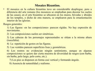 Mosaico Bizantino. El mosaico en la cultura bizantina tuvo un considerable despliegue, pero a diferencia del arte romano (los mosaicos se empleaban para decorar los suelos de las casas), en el arte bizantino se ubicaron en los muros, bóvedas y ábsides de los templos, o dicho de otra manera, se emplearon para la ornamentación interior de las iglesias. Rasgos generales: 1) Las figuras -en las composiciones- parecen rígidas. No hay expresión de movimiento. 2)  Las composiciones suelen ser simétricas. 3) Las cabezas de los personajes representados se sitúan a la misma altura (isocefalia). 4)  La  repetición de gestos en las figuras. 5)  Las vestidos parecen superficies lisas y geométricas. 6) Los rostros no evidencian ningún sentimiento, aunque en algunas composiciones se quiere dar cierta muestra de diversidad de rasgos (con barba, sin barba, pelo largo, pelo corto, etc.). 7) Los pies se disponen en forma casi vertical y formando ángulo. 8) Ausencia de naturalidad y realismo. 