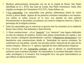 Basílicas paleocristianas destacadas son las de la ciudad de Roma: San Pedro (derribada en el s. XVI), San Juan de Letrán, San Pablo Extramuros -todas ellas erigidas en tiempos de Constantino (312-337)-, Santa Sabina, etc. 2- Las catacumbas . Las catacumbas eran galerías subterráneas (hasta de varios niveles y pisos) dónde  algunos de los primeros cristianos enterraban a sus muertos. Los nichos se solían excavar en la roca. Las paredes de estas galerías frecuentemente se decoraban con pinturas con motivos religiosos alusivos a ideas o personajes de la religión cristiana.  Entre las catacumbas que se conservan es preciso citar las existentes en la ciudad de Roma: San Calixto, San Sebastián y Santa Priscila. 3- Otras construcciones:  a-Los “ martyria ”. Los “martyria” eran lugares dedicados al culto de reliquias de mártires. Suelen tener planta centralizada con cúpula y una nave circular o poligonal (deambulatorio o girola). b- Baptiterios (bautisterios) . Los bautisterios eran construcciones donde se  bautizaban los nuevos cristianos. Se conforman con una planta  circular con una pila central -derivaría de las salas de las termas romanas-. Hasta el s. V. aparece separado de otras edificaciones religiosas. 4-La creación de una  iconografía cristiana , que se plasma en manifestaciones artísticas como la pintura (Ejemplo. las catacumbas), la escultura (Ejemplo. relieves sobre sarcófagos) y el mosaico. Esa iconografía tuvo una gran transcendencia ya que influyó en épocas posteriores.  