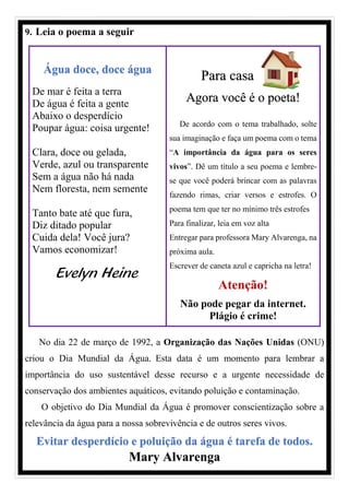 9. Leia o poema a seguir
Água doce, doce água
De mar é feita a terra
De água é feita a gente
Abaixo o desperdício
Poupar água: coisa urgente!
Clara, doce ou gelada,
Verde, azul ou transparente
Sem a água não há nada
Nem floresta, nem semente
Tanto bate até que fura,
Diz ditado popular
Cuida dela! Você jura?
Vamos economizar!
Evelyn Heine
Para casa
Agora você é o poeta!
De acordo com o tema trabalhado, solte
sua imaginação e faça um poema com o tema
“A importância da água para os seres
vivos”. Dê um título a seu poema e lembre-
se que você poderá brincar com as palavras
fazendo rimas, criar versos e estrofes. O
poema tem que ter no mínimo três estrofes
Para finalizar, leia em voz alta
Entregar para professora Mary Alvarenga, na
próxima aula.
Escrever de caneta azul e capricha na letra!
Atenção!
Não pode pegar da internet.
Plágio é crime!
No dia 22 de março de 1992, a Organização das Nações Unidas (ONU)
criou o Dia Mundial da Água. Esta data é um momento para lembrar a
importância do uso sustentável desse recurso e a urgente necessidade de
conservação dos ambientes aquáticos, evitando poluição e contaminação.
O objetivo do Dia Mundial da Água é promover conscientização sobre a
relevância da água para a nossa sobrevivência e de outros seres vivos.
Evitar desperdício e poluição da água é tarefa de todos.
Mary Alvarenga
 