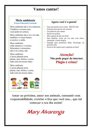 Meio ambiente
Projeto Educando Cantando
Meio ambiente não é só a natureza.
Também é a nossa casa,
você pode ter certeza.
Meio ambiente não é só o rio não,
também é o nosso bairro,
a escola e o salão.
Meio ambiente
onde estamos e vivemos,
brincamos e crescemos,
não é só a mata, não.
Meio ambiente
é nosso planeta terra,
planta, mar, bichos, a serra,
tudo está em nossas mãos.
Meio ambiente
é nosso planeta terra,
planta, mar, bichos, a serra,
tudo está em nossas mãos.
Agora você é o poeta!
− Faça um poema com o tema: RECICLAR
− O poema tem que ter três estrofes
− Use palavras que rimam
− Ilustre seu poema
− Não esqueça de dar um título
− Para finalizar, recite em voz alta, com ritmo,
entonação e muita alegria
− Entregar para professora Mary Alvarenga, na
próxima aula.
− Escrever de caneta azul e capricha na letra!
Atenção!
Não pode pegar da internet.
Plágio é crime!
Vamos cantar!
Amar ao próximo, amar aos animais, consumir com
responsabilidade, reciclar o lixo que você usa... que tal
começar o seu dia assim!
Mary Alvarenga
 