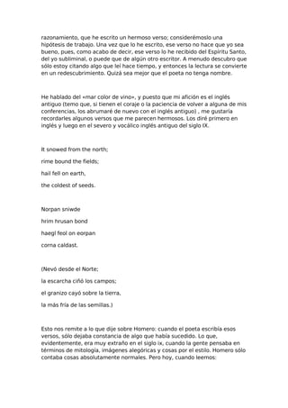 razonamiento, que he escrito un hermoso verso; considerémoslo una
hipótesis de trabajo. Una vez que lo he escrito, ese verso no hace que yo sea
bueno, pues, como acabo de decir, ese verso lo he recibido del Espíritu Santo,
del yo subliminal, o puede que de algún otro escritor. A menudo descubro que
sólo estoy citando algo que leí hace tiempo, y entonces la lectura se convierte
en un redescubrimiento. Quizá sea mejor que el poeta no tenga nombre.

He hablado del «mar color de vino», y puesto que mi afición es el inglés
antiguo (temo que, si tienen el coraje o la paciencia de volver a alguna de mis
conferencias, los abrumaré de nuevo con el inglés antiguo) , me gustaría
recordarles algunos versos que me parecen hermosos. Los diré primero en
inglés y luego en el severo y vocálico inglés antiguo del siglo IX.

It snowed from the north;
rime bound the fields;
hail fell on earth,
the coldest of seeds.

Norpan sniwde
hrim hrusan bond
haegl feol on eorpan
corna caldast.

(Nevó desde el Norte;
la escarcha ciñó los campos;
el granizo cayó sobre la tierra,
la más fría de las semillas.)

Esto nos remite a lo que dije sobre Homero: cuando el poeta escribía esos
versos, sólo dejaba constancia de algo que había sucedido. Lo que,
evidentemente, era muy extraño en el siglo ix, cuando la gente pensaba en
términos de mitología, imágenes alegóricas y cosas por el estilo. Homero sólo
contaba cosas absolutamente normales. Pero hoy, cuando leemos:

 