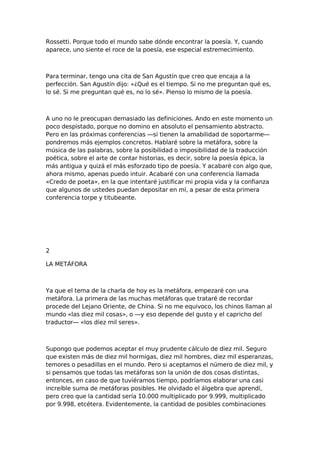 Rossetti. Porque todo el mundo sabe dónde encontrar la poesía. Y, cuando
aparece, uno siente el roce de la poesía, ese especial estremecimiento.

Para terminar, tengo una cita de San Agustín que creo que encaja a la
perfección. San Agustín dijo: «¿Qué es el tiempo. Si no me preguntan qué es,
lo sé. Si me preguntan qué es, no lo sé». Pienso lo mismo de la poesía.

A uno no le preocupan demasiado las definiciones. Ando en este momento un
poco despistado, porque no domino en absoluto el pensamiento abstracto.
Pero en las próximas conferencias —si tienen la amabilidad de soportarme—
pondremos más ejemplos concretos. Hablaré sobre la metáfora, sobre la
música de las palabras, sobre la posibilidad o imposibilidad de la traducción
poética, sobre el arte de contar historias, es decir, sobre la poesía épica, la
más antigua y quizá el más esforzado tipo de poesía. Y acabaré con algo que,
ahora mismo, apenas puedo intuir. Acabaré con una conferencia llamada
«Credo de poeta», en la que intentaré justificar mi propia vida y la confianza
que algunos de ustedes puedan depositar en mí, a pesar de esta primera
conferencia torpe y titubeante.

2
LA METÁFORA

Ya que el tema de la charla de hoy es la metáfora, empezaré con una
metáfora. La primera de las muchas metáforas que trataré de recordar
procede del Lejano Oriente, de China. Si no me equivoco, los chinos llaman al
mundo «las diez mil cosas», o —y eso depende del gusto y el capricho del
traductor— «los diez mil seres».

Supongo que podemos aceptar el muy prudente cálculo de diez mil. Seguro
que existen más de diez mil hormigas, diez mil hombres, diez mil esperanzas,
temores o pesadillas en el mundo. Pero si aceptamos el número de diez mil, y
si pensamos que todas las metáforas son la unión de dos cosas distintas,
entonces, en caso de que tuviéramos tiempo, podríamos elaborar una casi
increíble suma de metáforas posibles. He olvidado el álgebra que aprendí,
pero creo que la cantidad sería 10.000 multiplicado por 9.999, multiplicado
por 9.998, etcétera. Evidentemente, la cantidad de posibles combinaciones

 