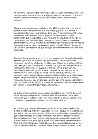 no es infinita, pero asombra a la imaginación. Así que podríamos pensar: ¿por
qué los poetas de todo el mundo y todos los tiempos habrían de recurrir a la
misma colección de metáforas, cuando existen tantas combinaciones
posibles?

El poeta argentino Lugones, allá por el año 1909, escribió que creía que los
poetas usaban siempre las mismas metáforas, y que iba a acometer el
descubrimiento de nuevas metáforas de la luna. Y, de hecho, inventó varios
centenares. También dijo, en el prólogo de un libro llamado Lunario
sentimental, que toda palabra es una metáfora muerta. Esta afirmación es,
desde luego, una metáfora. Pero creo que todos percibimos la diferencia
entre metáforas vivas y muertas. Si tomamos un buen diccionario etimológico
(pienso en el de mi viejo y desconocido amigo el doctor Skeat) y buscamos
una palabra, estoy seguro de que en algún sitio encontraremos una metáfora
escondida.

Por ejemplo —y pueden verlo en los primeros versos del Beowulf— la palabra
«preat» significaba 'multitud airada', pero ahora la palabra («thread»,
'amenaza' ) se refiere al efecto y no a la causa. Y tenemos la palabra «king»,
'rey'. «King» era en sus orígenes «cyning», que significaba 'un hombre que
representa y defiende a los suyos, a la familia («kin»), al pueblo'. Así,
etimológicamente, «king», «kinsman» ('pariente') y «gentleman» son la
misma palabra. Pero si digo «El rey se sentó a contar su dinero», no
pensamos que la palabra «king» sea una metáfora. De hecho, si optamos por
el pensamiento abstracto, tenemos que olvidar que las palabras fueron
metáforas. Tenemos que olvidar, por ejemplo, que en la palabra «considerar»
hay una sombra de astrología: «considerar» significaba originariamente 'estar
en relación con las estrellas', 'hacer un horóscopo'.

Yo diría que lo importante a propósito de la metáfora es el hecho de que el
lector o el oyente la perciban como metáfora. Limitaré esta charla a las
metáforas que el lector percibe como metáforas. No a palabras como «king»
o «threat» (y podríamos continuar, quizá hasta el infinito).

En primer lugar, me gustaría ocuparme de ciertas metáforas modelo, de
ciertas metáforas patrón. Uso la palabra «modelo» porque las metáforas que
voy a citar, aunque parezcan muy distintas a la imaginación, para un lógico
serían casi idénticas. Así que podríamos hablar de ellas como ecuaciones.
Tomemos la primera que me viene a la mente: la comparación modelo, la
clásica comparación entre ojos y estrellas, o, a la inversa, entre estrellas y
ojos. El primer ejemplo que recuerdo procede de la Antología griega, y creo
que se atribuye a Platón. Los versos (no sé griego) son más o menos como

 