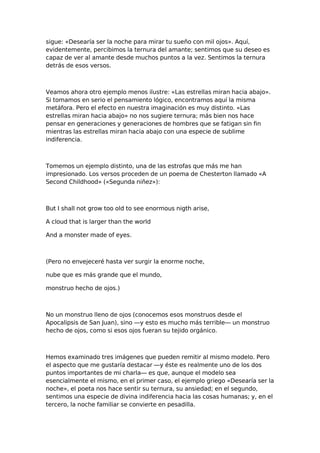 sigue: «Desearía ser la noche para mirar tu sueño con mil ojos». Aquí,
evidentemente, percibimos la ternura del amante; sentimos que su deseo es
capaz de ver al amante desde muchos puntos a la vez. Sentimos la ternura
detrás de esos versos.

Veamos ahora otro ejemplo menos ilustre: «Las estrellas miran hacia abajo».
Si tomamos en serio el pensamiento lógico, encontramos aquí la misma
metáfora. Pero el efecto en nuestra imaginación es muy distinto. «Las
estrellas miran hacia abajo» no nos sugiere ternura; más bien nos hace
pensar en generaciones y generaciones de hombres que se fatigan sin fin
mientras las estrellas miran hacia abajo con una especie de sublime
indiferencia.

Tomemos un ejemplo distinto, una de las estrofas que más me han
impresionado. Los versos proceden de un poema de Chesterton llamado «A
Second Childhood» («Segunda niñez»):

But I shall not grow too old to see enormous nigth arise,
A cloud that is larger than the world
And a monster made of eyes.

(Pero no envejeceré hasta ver surgir la enorme noche,
nube que es más grande que el mundo,
monstruo hecho de ojos.)

No un monstruo lleno de ojos (conocemos esos monstruos desde el
Apocalipsis de San Juan), sino —y esto es mucho más terrible— un monstruo
hecho de ojos, como si esos ojos fueran su tejido orgánico.

Hemos examinado tres imágenes que pueden remitir al mismo modelo. Pero
el aspecto que me gustaría destacar —y éste es realmente uno de los dos
puntos importantes de mi charla— es que, aunque el modelo sea
esencialmente el mismo, en el primer caso, el ejemplo griego «Desearía ser la
noche», el poeta nos hace sentir su ternura, su ansiedad; en el segundo,
sentimos una especie de divina indiferencia hacia las cosas humanas; y, en el
tercero, la noche familiar se convierte en pesadilla.

 