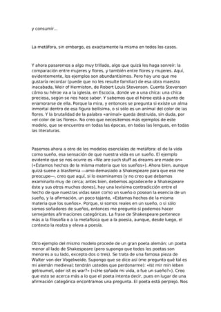 y consumir...

La metáfora, sin embargo, es exactamente la misma en todos los casos.

Y ahora pasaremos a algo muy trillado, algo que quizá les haga sonreír: la
comparación entre mujeres y flores, y también entre flores y mujeres. Aquí,
evidentemente, los ejemplos son abundantísimos. Pero hay uno que me
gustaría recordar (puede que no les resulte familiar) de esa obra maestra
inacabada, Weir of Hermiston, de Robert Louis Stevenson. Cuenta Stevenson
cómo su héroe va a la iglesia, en Escocia, donde ve a una chica: una chica
preciosa, según se nos hace saber. Y sabemos que el héroe está a punto de
enamorarse de ella. Porque la mira, y entonces se pregunta si existe un alma
inmortal dentro de esa figura bellísima, o si sólo es un animal del color de las
flores. Y la brutalidad de la palabra «animal» queda destruida, sin duda, por
«el color de las flores». No creo que necesitemos más ejemplos de este
modelo, que se encuentra en todas las épocas, en todas las lenguas, en todas
las literaturas.

Pasemos ahora a otro de los modelos esenciales de metáfora: el de la vida
como sueño, esa sensación de que nuestra vida es un sueño. El ejemplo
evidente que se nos ocurre es «We are such stuff as dreams are made on»
(«Estamos hechos de la misma materia que los sueños»). Ahora bien, aunque
quizá suene a blasfemia —amo demasiado a Shakespeare para que eso me
preocupe—, creo que aquí, si lo examinamos (y no creo que debamos
examinarlo muy de cerca; antes bien, debemos agradecerle a Shakespeare
éste y sus otros muchos dones), hay una levísima contradicción entre el
hecho de que nuestras vidas sean como un sueño o posean la esencia de un
sueño, y la afirmación, un poco tajante, «Estamos hechos de la misma
materia que los sueños». Porque, si somos reales en un sueño, o si sólo
somos soñadores de sueños, entonces me pregunto si podemos hacer
semejantes afirmaciones categóricas. La frase de Shakespeare pertenece
más a la filosofía o a la metafísica que a la poesía, aunque, desde luego, el
contexto la realza y eleva a poesía.

Otro ejemplo del mismo modelo procede de un gran poeta alemán; un poeta
menor al lado de Shakespeare (pero supongo que todos los poetas son
menores a su lado, excepto dos o tres). Se trata de una famosa pieza de
Walter von der Vogelweide. Supongo que se dice así (me pregunto qué tal es
mi alemán medieval; tendrán ustedes que perdonarme): «Ist mir min leben
getroumet, oder ist es war?» («¿He soñado mi vida, o fue un sueño?»). Creo
que esto se acerca más a lo que el poeta intenta decir, pues en lugar de una
afirmación categórica encontramos una pregunta. El poeta está perplejo. Nos

 