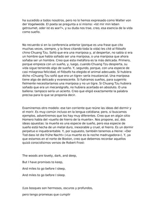 ha sucedido a todos nosotros, pero no lo hemos expresado como Walter von
der Vogelweide. El poeta se pregunta a sí mismo: «Ist mir min leben
getroumet, oder ist es war?», y su duda nos trae, creo, esa esencia de la vida
como sueño.

No recuerdo si en la conferencia anterior (porque es una frase que cito
muchas veces, siempre, y la llevo citando toda la vida) les cité al filósofo
chino Chuang Tzu. Soñó que era una mariposa y, al despertar, no sabía si era
un hombre que había soñado ser una mariposa, o una mariposa que ahora
soñaba ser un hombre. Creo que esta metáfora es la más delicada. Primero,
porque empieza con un sueño, y, luego, cuando Chuang Tzu despierta, su
vida sigue teniendo algo de sueño. Y, segundo, porque, con una especie de
casi milagrosa felicidad, el filósofo ha elegido el animal adecuado. Si hubiera
dicho «Chuang Tzu soñó que era un tigre» sería insustancial. Una mariposa
tiene algo de delicado y evanescente. Si fuéramos sueños, para sugerirlo
fielmente necesitaríamos una mariposa y no un tigre. Si Chuang Tzu hubiera
soñado que era un mecanógrafo, no hubiera acertado en absoluto. O una
ballena: tampoco sería un acierto. Creo que eligió exactamente la palabra
precisa para lo que se proponía decir.

Examinemos otro modelo: ese tan corriente que reúne las ideas del dormir y
el morir. Es muy común incluso en la lengua cotidiana; pero, si buscamos
ejemplos, advertiremos que los hay muy diferentes. Creo que en algún sitio
Homero habla del «sueño de hierro de la muerte». Nos propone, así, dos
ideas opuestas: la muerte es una especie de sueño, pero esa especie de
sueño está hecha de un metal duro, inexorable y cruel, el hierro. Es un dormir
perpetuo e inquebrantable. Y, por supuesto, también tenemos a Heine: «Der
Tod dass ist die frühe Nacht» («La muerte es la noche madrugadora»). Y, ya
que estamos en el norte de Boston, creo que debemos recordar aquellos
quizá conocidísimos versos de Robert Frost:

The woods are lovety, dark, and deep,
But I have promises to keep,
And miles to go before I sleep,
And miles to go before I sleep.

(Los bosques son hermosos, oscuros y profundos,
pero tengo promesas que cumplir

 