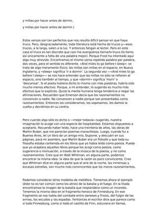 y millas por hacer antes de dormir,
y millas por hacer antes de dormir.)

Estos versos son tan perfectos que nos resulta difícil pensar en que haya
truco. Pero, desgraciadamente, toda literatura está hecha de trucos y—esos
trucos, a la larga, salen a la luz. Y entonces fatigan al lector. Pero en este
caso el truco es tan discreto que casi me avergüenza llamarlo truco (lo llamo
así únicamente a falta de una palabra mejor). Porque Frost ha intentado aquí
algo muy atrevido. Encontramos el mismo verso repetido palabra por palabra,
dos veces, pero el sentido es diferente. «And miles to go before I sleep»: se
trata de algo meramente físico; las millas son millas en el espacio, en Nueva
Inglaterra, y «sleep» significa 'ir a dormir'. La segunda vez —«And miles to go
before I sleep»— se nos hace entender que las millas no sólo se refieren al
espacio, sino también al tiempo, y que «dormir» significa 'morir' o
'descansar'. Si el poeta hubiera dicho lo mismo con más palabras, habría sido
mucho menos efectivo. Porque, a mi entender, lo sugerido es mucho más
efectivo que lo explícito. Quizá la mente humana tenga tendencia a negar las
afirmaciones. Recuerden que Emerson decía que los razonamientos no
convencen a nadie. No convencen a nadie porque son presentados como
razonamientos. Entonces los consideramos, los sopesamos, les damos la
vuelta y decidimos en su contra.

Pero cuando algo sólo es dicho o —mejor todavía—sugerido, nuestra
imaginación lo acoge con una especie de hospitalidad. Estamos dispuestos a
aceptarlo. Recuerdo haber leído, hace una treintena de años, las obras de
Martin Buber, que me parecían poemas maravillosos. Luego, cuando fui a
Buenos Aires, leí un libro de un amigo mío, Dujovne, y descubrí en sus
páginas, para mi asombro, que Martin Buber era un filósofo y que toda su
filosofía estaba contenida en los libros que yo había leído como poesía. Puede
que yo aceptara aquellos libros porque los acogí como poesía, como
sugerencia o insinuación, a través de la música de la poesía, y no como
razonamientos. Creo que en Walt Whitman, en alguna parte, podemos
encontrar la misma idea: la idea de que la razón es poco convincente. Creo
que Whitman dice en alguna parte que el aire de la noche, las inmensas y
escasas estrellas, son mucho más convincentes que los meros razonamientos.

Podemos considerar otros modelos de metáfora. Tomemos ahora el ejemplo
(éste no es tan común como los otros) de la batalla y el fuego. En la litada
encontramos la imagen de la batalla que resplandece como un incendio.
Tenemos la misma idea en el fragmento heroico de Finnesburg. En ese
fragmento se nos habla del combate entre daneses y frisios, del fulgor de las
armas, los escudos y las espadas. Yentonces el escritor dice que parece como
si todo Finnesburg, como si todo el castillo de Finn, estuviera en llamas.

 