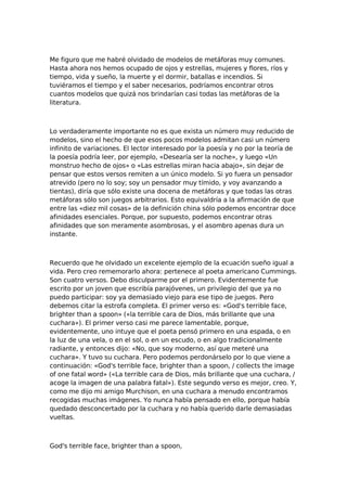 Me figuro que me habré olvidado de modelos de metáforas muy comunes.
Hasta ahora nos hemos ocupado de ojos y estrellas, mujeres y flores, ríos y
tiempo, vida y sueño, la muerte y el dormir, batallas e incendios. Si
tuviéramos el tiempo y el saber necesarios, podríamos encontrar otros
cuantos modelos que quizá nos brindarían casi todas las metáforas de la
literatura.

Lo verdaderamente importante no es que exista un número muy reducido de
modelos, sino el hecho de que esos pocos modelos admitan casi un número
infinito de variaciones. El lector interesado por la poesía y no por la teoría de
la poesía podría leer, por ejemplo, «Desearía ser la noche», y luego «Un
monstruo hecho de ojos» o «Las estrellas miran hacia abajo», sin dejar de
pensar que estos versos remiten a un único modelo. Si yo fuera un pensador
atrevido (pero no lo soy; soy un pensador muy tímido, y voy avanzando a
tientas), diría que sólo existe una docena de metáforas y que todas las otras
metáforas sólo son juegos arbitrarios. Esto equivaldría a la afirmación de que
entre las «diez mil cosas» de la definición china sólo podemos encontrar doce
afinidades esenciales. Porque, por supuesto, podemos encontrar otras
afinidades que son meramente asombrosas, y el asombro apenas dura un
instante.

Recuerdo que he olvidado un excelente ejemplo de la ecuación sueño igual a
vida. Pero creo rememorarlo ahora: pertenece al poeta americano Cummings.
Son cuatro versos. Debo disculparme por el primero. Evidentemente fue
escrito por un joven que escribía parajóvenes, un privilegio del que ya no
puedo participar: soy ya demasiado viejo para ese tipo de juegos. Pero
debemos citar la estrofa completa. El primer verso es: «God's terrible face,
brighter than a spoon» («la terrible cara de Dios, más brillante que una
cuchara»). El primer verso casi me parece lamentable, porque,
evidentemente, uno intuye que el poeta pensó primero en una espada, o en
la luz de una vela, o en el sol, o en un escudo, o en algo tradicionalmente
radiante, y entonces dijo: «No, que soy moderno, así que meteré una
cuchara». Y tuvo su cuchara. Pero podemos perdonárselo por lo que viene a
continuación: «God's terrible face, brighter than a spoon, / collects the image
of one fatal word» («La terrible cara de Dios, más brillante que una cuchara, /
acoge la imagen de una palabra fatal»). Este segundo verso es mejor, creo. Y,
como me dijo mi amigo Murchison, en una cuchara a menudo encontramos
recogidas muchas imágenes. Yo nunca había pensado en ello, porque había
quedado desconcertado por la cuchara y no había querido darle demasiadas
vueltas.

God's terrible face, brighter than a spoon,

 