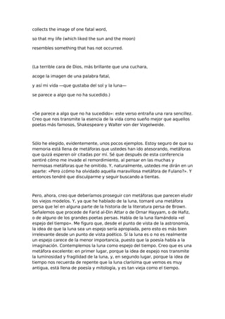 collects the image of one fatal word,
so that my life (which liked the sun and the moon)
resembles something that has not occurred.

(La terrible cara de Dios, más brillante que una cuchara,
acoge la imagen de una palabra fatal,
y así mi vida —que gustaba del sol y la luna—
se parece a algo que no ha sucedido.)

«Se parece a algo que no ha sucedido»: este verso entraña una rara sencillez.
Creo que nos transmite la esencia de la vida como sueño mejor que aquellos
poetas más famosos, Shakespeare y Walter von der Vogelweide.

Sólo he elegido, evidentemente, unos pocos ejemplos. Estoy seguro de que su
memoria está llena de metáforas que ustedes han ido atesorando, metáforas
que quizá esperen oír citadas por mí. Sé que después de esta conferencia
sentiré cómo me invade el remordimiento, al pensar en las muchas y
hermosas metáforas que he omitido. Y, naturalmente, ustedes me dirán en un
aparte: «Pero ¿cómo ha olvidado aquella maravillosa metáfora de Fulano?». Y
entonces tendré que disculparme y seguir buscando a tientas.

Pero, ahora, creo que deberíamos proseguir con metáforas que parecen eludir
los viejos modelos. Y, ya que he hablado de la luna, tomaré una metáfora
persa que leí en alguna parte de la historia de la literatura persa de Brown.
Señalemos que procede de Farid al-Din Attar o de Ornar Hayyam, o de Hafiz,
o de alguno de los grandes poetas persas. Habla de la luna llamándola «el
espejo del tiempo». Me figuro que, desde el punto de vista de la astronomía,
la idea de que la luna sea un espejo sería apropiada, pero esto es más bien
irrelevante desde un punto de vista poético. Si la luna es o no es realmente
un espejo carece de la menor importancia, puesto que la poesía habla a la
imaginación. Contemplemos la luna como espejo del tiempo. Creo que es una
metáfora excelente: en primer lugar, porque la idea de espejo nos transmite
la luminosidad y fragilidad de la luna, y, en segundo lugar, porque la idea de
tiempo nos recuerda de repente que la luna clarísima que vemos es muy
antigua, está llena de poesía y mitología, y es tan vieja como el tiempo.

 