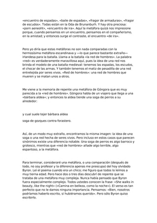 «encuentro de espadas», «baile de espadas», «fragor de armaduras», «fragor
de escudos». Todas están en la Oda de Brunanburh. Y hay otra preciosa:
«porn aeneoht», «encuentro de ira». Aquí la metáfora quizá nos impresione
porque, cuando pensamos en un encuentro, pensamos en el compañerismo,
en la amistad; y entonces surge el contraste, el encuentro «de ira».

Pero yo diría que estas metáforas no son nada comparadas con la
hermosísima metáfora escandinava y —lo que parece bastante extraño—
irlandesa para la batalla. Llama a la batalla «la red de hombres». La palabra
«red» es verdaderamente maravillosa aquí, pues la idea de una red nos
brinda el modelo de una batalla medieval: tenemos las espadas, los escudos,
el chocar de las armas. Y también tenemos el matiz de pesadilla de una red
entretejida por seres vivos. «Red de hombres»: una red de hombres que
mueren y se matan unos a otros.

Me viene a la memoria de repente una metáfora de Góngora que es muy
parecida a la «red de hombres». Góngora habla de un viajero que llega a una
«bárbara aldea»; y entonces la aldea tiende una soga de perros a su
alrededor:

y cual suele tejer bárbara aldea
soga de gozques contra forastero.

Así, de un modo muy extraño, encontramos la misma imagen: la idea de una
soga o una red hecha de seres vivos. Pero incluso en estos casos que parecen
sinónimos existe una diferencia notable. Una soga de perros es algo barroco y
grotesco, mientras que «red de hombres» añade algo terrible, algo
espantoso, a la metáfora.

Para terminar, consideraré una metáfora, o una comparación (después de
todo, no soy profesor y la diferencia apenas me preocupa) del hoy olvidado
Byron. Leí el poema cuando era un chico; me figuro que todos lo leímos a
muy tierna edad. Pero hace dos o tres días descubrí de repente que se
trataba de una metáfora muy compleja. Nunca había pensado que Byron
fuera especialmente complejo. Todos ustedes conocen la frase: «She walks in
beauty, like the night» («Camina en belleza, como la noche»). El verso es tan
perfecto que no le damos ninguna importancia. Pensamos: «Bien, nosotros
podríamos haberlo escrito, si hubiéramos querido». Pero sólo Byron quiso
escribirlo.

 