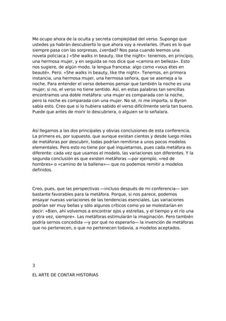 Me ocupo ahora de la oculta y secreta complejidad del verso. Supongo que
ustedes ya habrán descubierto lo que ahora voy a revelarles. (Pues es lo que
siempre pasa con las sorpresas, ¿verdad? Nos pasa cuando leemos una
novela policiaca.) «She walks in beauty, like the night»: tenemos, en principio,
una hermosa mujer, y en seguida se nos dice que «camina en belleza». Esto
nos sugiere, de algún modo, la lengua francesa: algo como «vous étes en
beauté». Pero: «She walks in beauty, like the night». Tenemos, en primera
instancia, una hermosa mujer, una hermosa señora, que se asemeja a la
noche. Para entender el verso debemos pensar que también la noche es una
mujer; si no, el verso no tiene sentido. Así, en estas palabras tan sencillas
encontramos una doble metáfora: una mujer es comparada con la noche,
pero la noche es comparada con una mujer. No sé, ni me importa, si Byron
sabía esto. Creo que si lo hubiera sabido el verso difícilmente sería tan bueno.
Puede que antes de morir lo descubriera, o alguien se lo señalara.

Así llegamos a las dos principales y obvias conclusiones de esta conferencia.
La primera es, por supuesto, que aunque existan cientos y desde luego miles
de metáforas por descubrir, todas podrían remitirse a unos pocos modelos
elementales. Pero esto no tiene por qué inquietarnos, pues cada metáfora es
diferente: cada vez que usamos el modelo, las variaciones son diferentes. Y la
segunda conclusión es que existen metáforas —por ejemplo, «red de
hombres» o «camino de la ballena»— que no podemos remitir a modelos
definidos.

Creo, pues, que las perspectivas —incluso después de mi conferencia— son
bastante favorables para la metáfora. Porque, si nos parece, podemos
ensayar nuevas variaciones de las tendencias esenciales. Las variaciones
podrían ser muy bellas y sólo algunos críticos como yo se molestarían en
decir: «Bien, ahí volvemos a encontrar ojos y estrellas, y el tiempo y el río una
y otra vez, siempre». Las metáforas estimularán la imaginación. Pero también
podría sernos concedida —y por qué no esperarlo— la invención de metáforas
que no pertenecen, o que no pertenecen todavía, a modelos aceptados.

3
EL ARTE DE CONTAR HISTORIAS

 