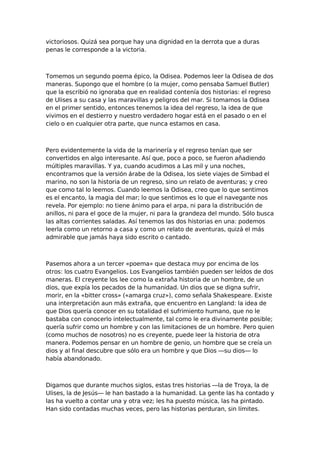 victoriosos. Quizá sea porque hay una dignidad en la derrota que a duras
penas le corresponde a la victoria.

Tomemos un segundo poema épico, la Odisea. Podemos leer la Odisea de dos
maneras. Supongo que el hombre (o la mujer, como pensaba Samuel Butler)
que la escribió no ignoraba que en realidad contenía dos historias: el regreso
de Ulises a su casa y las maravillas y peligros del mar. Si tomamos la Odisea
en el primer sentido, entonces tenemos la idea del regreso, la idea de que
vivimos en el destierro y nuestro verdadero hogar está en el pasado o en el
cielo o en cualquier otra parte, que nunca estamos en casa.

Pero evidentemente la vida de la marinería y el regreso tenían que ser
convertidos en algo interesante. Así que, poco a poco, se fueron añadiendo
múltiples maravillas. Y ya, cuando acudimos a Las mil y una noches,
encontramos que la versión árabe de la Odisea, los siete viajes de Simbad el
marino, no son la historia de un regreso, sino un relato de aventuras; y creo
que como tal lo leemos. Cuando leemos la Odisea, creo que lo que sentimos
es el encanto, la magia del mar; lo que sentimos es lo que el navegante nos
revela. Por ejemplo: no tiene ánimo para el arpa, ni para la distribución de
anillos, ni para el goce de la mujer, ni para la grandeza del mundo. Sólo busca
las altas corrientes saladas. Así tenemos las dos historias en una: podemos
leerla como un retorno a casa y como un relato de aventuras, quizá el más
admirable que jamás haya sido escrito o cantado.

Pasemos ahora a un tercer «poema» que destaca muy por encima de los
otros: los cuatro Evangelios. Los Evangelios también pueden ser leídos de dos
maneras. El creyente los lee como la extraña historia de un hombre, de un
dios, que expía los pecados de la humanidad. Un dios que se digna sufrir,
morir, en la «bitter cross» («amarga cruz»), como señala Shakespeare. Existe
una interpretación aun más extraña, que encuentro en Langland: la idea de
que Dios quería conocer en su totalidad el sufrimiento humano, que no le
bastaba con conocerlo intelectualmente, tal como le era divinamente posible;
quería sufrir como un hombre y con las limitaciones de un hombre. Pero quien
(como muchos de nosotros) no es creyente, puede leer la historia de otra
manera. Podemos pensar en un hombre de genio, un hombre que se creía un
dios y al final descubre que sólo era un hombre y que Dios —su dios— lo
había abandonado.

Digamos que durante muchos siglos, estas tres historias —la de Troya, la de
Ulises, la de Jesús— le han bastado a la humanidad. La gente las ha contado y
las ha vuelto a contar una y otra vez; les ha puesto música, las ha pintado.
Han sido contadas muchas veces, pero las historias perduran, sin límites.

 