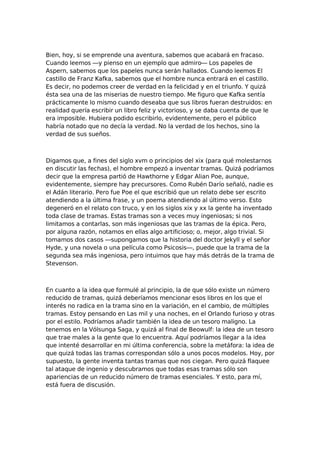 Bien, hoy, si se emprende una aventura, sabemos que acabará en fracaso.
Cuando leemos —y pienso en un ejemplo que admiro— Los papeles de
Aspern, sabemos que los papeles nunca serán hallados. Cuando leemos El
castillo de Franz Kafka, sabemos que el hombre nunca entrará en el castillo.
Es decir, no podemos creer de verdad en la felicidad y en el triunfo. Y quizá
ésta sea una de las miserias de nuestro tiempo. Me figuro que Kafka sentía
prácticamente lo mismo cuando deseaba que sus libros fueran destruidos: en
realidad quería escribir un libro feliz y victorioso, y se daba cuenta de que le
era imposible. Hubiera podido escribirlo, evidentemente, pero el público
habría notado que no decía la verdad. No la verdad de los hechos, sino la
verdad de sus sueños.

Digamos que, a fines del siglo xvm o principios del xix (para qué molestarnos
en discutir las fechas), el hombre empezó a inventar tramas. Quizá podríamos
decir que la empresa partió de Hawthorne y Edgar Alian Poe, aunque,
evidentemente, siempre hay precursores. Como Rubén Darío señaló, nadie es
el Adán literario. Pero fue Poe el que escribió que un relato debe ser escrito
atendiendo a la última frase, y un poema atendiendo al último verso. Esto
degeneró en el relato con truco, y en los siglos xix y xx la gente ha inventado
toda clase de tramas. Estas tramas son a veces muy ingeniosas; si nos
limitamos a contarlas, son más ingeniosas que las tramas de la épica. Pero,
por alguna razón, notamos en ellas algo artificioso; o, mejor, algo trivial. Si
tomamos dos casos —supongamos que la historia del doctor Jekyll y el señor
Hyde, y una novela o una película como Psicosis—, puede que la trama de la
segunda sea más ingeniosa, pero intuimos que hay más detrás de la trama de
Stevenson.

En cuanto a la idea que formulé al principio, la de que sólo existe un número
reducido de tramas, quizá deberíamos mencionar esos libros en los que el
interés no radica en la trama sino en la variación, en el cambio, de múltiples
tramas. Estoy pensando en Las mil y una noches, en el Orlando furioso y otras
por el estilo. Podríamos añadir también la idea de un tesoro maligno. La
tenemos en la Vólsunga Saga, y quizá al final de Beowulf: la idea de un tesoro
que trae males a la gente que lo encuentra. Aquí podríamos llegar a la idea
que intenté desarrollar en mi última conferencia, sobre la metáfora: la idea de
que quizá todas las tramas correspondan sólo a unos pocos modelos. Hoy, por
supuesto, la gente inventa tantas tramas que nos ciegan. Pero quizá flaquee
tal ataque de ingenio y descubramos que todas esas tramas sólo son
apariencias de un reducido número de tramas esenciales. Y esto, para mí,
está fuera de discusión.

 