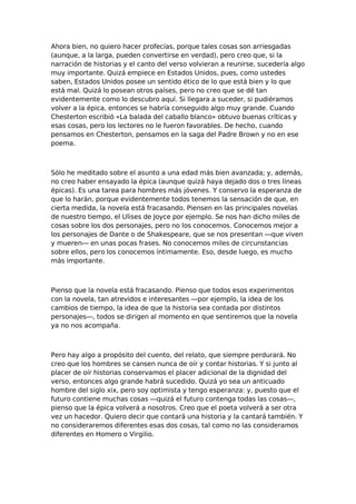 Ahora bien, no quiero hacer profecías, porque tales cosas son arriesgadas
(aunque, a la larga, pueden convertirse en verdad), pero creo que, si la
narración de historias y el canto del verso volvieran a reunirse, sucedería algo
muy importante. Quizá empiece en Estados Unidos, pues, como ustedes
saben, Estados Unidos posee un sentido ético de lo que está bien y lo que
está mal. Quizá lo posean otros países, pero no creo que se dé tan
evidentemente como lo descubro aquí. Si llegara a suceder, si pudiéramos
volver a la épica, entonces se habría conseguido algo muy grande. Cuando
Chesterton escribió «La balada del caballo blanco» obtuvo buenas críticas y
esas cosas, pero los lectores no le fueron favorables. De hecho, cuando
pensamos en Chesterton, pensamos en la saga del Padre Brown y no en ese
poema.

Sólo he meditado sobre el asunto a una edad más bien avanzada; y, además,
no creo haber ensayado la épica (aunque quizá haya dejado dos o tres líneas
épicas). Es una tarea para hombres más jóvenes. Y conservo la esperanza de
que lo harán, porque evidentemente todos tenemos la sensación de que, en
cierta medida, la novela está fracasando. Piensen en las principales novelas
de nuestro tiempo, el Ulises de Joyce por ejemplo. Se nos han dicho miles de
cosas sobre los dos personajes, pero no los conocemos. Conocemos mejor a
los personajes de Dante o de Shakespeare, que se nos presentan —que viven
y mueren— en unas pocas frases. No conocemos miles de circunstancias
sobre ellos, pero los conocemos íntimamente. Eso, desde luego, es mucho
más importante.

Pienso que la novela está fracasando. Pienso que todos esos experimentos
con la novela, tan atrevidos e interesantes —por ejemplo, la idea de los
cambios de tiempo, la idea de que la historia sea contada por distintos
personajes—, todos se dirigen al momento en que sentiremos que la novela
ya no nos acompaña.

Pero hay algo a propósito del cuento, del relato, que siempre perdurará. No
creo que los hombres se cansen nunca de oír y contar historias. Y si junto al
placer de oír historias conservamos el placer adicional de la dignidad del
verso, entonces algo grande habrá sucedido. Quizá yo sea un anticuado
hombre del siglo xix, pero soy optimista y tengo esperanza: y, puesto que el
futuro contiene muchas cosas —quizá el futuro contenga todas las cosas—,
pienso que la épica volverá a nosotros. Creo que el poeta volverá a ser otra
vez un hacedor. Quiero decir que contará una historia y la cantará también. Y
no consideraremos diferentes esas dos cosas, tal como no las consideramos
diferentes en Homero o Virgilio.

 