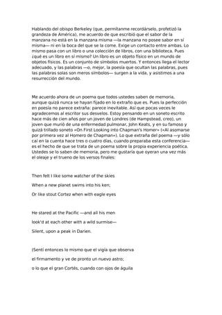 Hablando del obispo Berkeley (que, permítanme recordárselo, profetizó la
grandeza de América), me acuerdo de que escribió que el sabor de la
manzana no está en la manzana misma —la manzana no posee sabor en sí
misma— ni en la boca del que se la come. Exige un contacto entre ambas. Lo
mismo pasa con un libro o una colección de libros, con una biblioteca. Pues
¿qué es un libro en sí mismo? Un libro es un objeto físico en un mundo de
objetos físicos. Es un conjunto de símbolos muertos. Y entonces llega el lector
adecuado, y las palabras —o, mejor, la poesía que ocultan las palabras, pues
las palabras solas son meros símbolos— surgen a la vida, y asistimos a una
resurrección del mundo.

Me acuerdo ahora de un poema que todos ustedes saben de memoria,
aunque quizá nunca se hayan fijado en lo extraño que es. Pues la perfección
en poesía no parece extraña: parece inevitable. Así que pocas veces le
agradecemos al escritor sus desvelos. Estoy pensando en un soneto escrito
hace más de cien años por un joven de Londres (de Hampstead, creo), un
joven que murió de una enfermedad pulmonar, John Keats, y en su famoso y
quizá trillado soneto «On First Looking into Chapman's Homer» («Al asomarse
por primera vez al Homero de Chapman»). Lo que extraña del poema —y sólo
caí en la cuenta hace tres o cuatro días, cuando preparaba esta conferencia—
es el hecho de que se trata de un poema sobre la propia experiencia poética.
Ustedes se lo saben de memoria, pero me gustaría que oyeran una vez más
el oleaje y el trueno de los versos finales:

Then felt I like some watcher of the skies
When a new planet swims into his ken;
Or like stout Cortez when with eagle eyes

He stared at the Pacific —and all his men
look'd at each other with a wild surmise—
Silent, upon a peak in Darien.

(Sentí entonces lo mismo que el vigía que observa
el firmamento y ve de pronto un nuevo astro;
o lo que el gran Cortés, cuando con ojos de águila

 