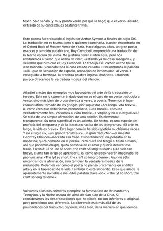 texto. Sólo señalo (y muy pronto verán por qué lo hago) que el verso, aislado,
extraído de su contexto, es bastante trivial.

Este poema fue traducido al inglés por Arthur Symons a finales del siglo XIX.
La traducción no es buena, pero si quieren examinarla, pueden encontrarla en
el Oxford Book of Modern Verse de Yeats. Hace algunos años, un gran poeta
escocés y también sudafricano, Roy Campbell, emprendió una traducción de
la Noche oscura del alma. Me gustaría tener el libro aquí, pero nos
limitaremos al verso que acabo de citar, «estando ya mi casa sosegada», y
veremos qué hizo con él Roy Campbell. Lo tradujo así: «When all the house
was hushed» («cuando toda la casa estaba callada»). Encontramos la palabra
«all», que da sensación de espacio, sensación de inmensidad, al verso. Y
enseguida la hermosa, la preciosa palabra inglesa «hushed». «Hushed»
parece ofrecernos la verdadera música del silencio.

Añadiré a estos dos ejemplos muy favorables del arte de la traducción un
tercero. Éste no lo comentaré, dado que no es el caso de un verso traducido a
verso, sino más bien de prosa elevada a verso, a poesía. Tenemos el lugar
común latino (tomado de los griegos, por supuesto) «Ars longa, vita brevis»,
o, como creo que deberíamos pronunciarlo, «uita breuis». (Resulta
verdaderamente feo. Volvamos a «vita brevis», a Virgilio y no a «Uerguilius».)
Se trata de una simple afirmación, de una opinión. Es elemental,
transparente. Su tono superficial es un acierto. De hecho, es una especie de
profecía del telegrama y de la literatura nacida de los telegramas. «El arte es
largo, la vida es breve». Este lugar común ha sido repetido muchísimas veces.
Y en el siglo xiv, «un grand translateur», un gran traductor —el maestro
Geoffrey Chaucer—necesitó esa frase. Evidentemente, no pensaba en la
medicina; quizá pensaba en la poesía. Pero quizá (no tengo el texto a mano,
así que podemos elegir), quizá pensaba en el amor y quería deslizar esa
frase. Escribió: «The life so short, the craft so long to learn» («La vida tan
breve, el arte tan largo de aprender»); o, como ustedes habrán imaginado, lo
pronunciaría: «The lyf so short, the craft so long to lerne». Aquí no sólo
encontramos la afirmación, sino también la verdadera música de la
melancolía. Podemos ver cómo el poeta no piensa únicamente en el difícil
arte y en la brevedad de la vida; también lo está sintiendo. Es lo que añade la
aparentemente invisible e inaudible palabra clave «so». «The lyf so short, the
craft so long to lerne».

Volvamos a los dos primeros ejemplos: la famosa Oda de Brunanburh y
Tennyson, y la Noche oscura del alma de San Juan de la Cruz. Si
consideramos las dos traducciones que he citado, no son inferiores al original,
pero percibimos una diferencia. La diferencia está más allá de las
posibilidades del traductor; depende, más bien, de la manera en que leemos

 