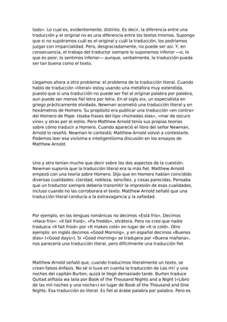 todo». Lo cual es, evidentemente, distinto. Es decir, la diferencia entre una
traducción y el original no es una diferencia entre los textos mismos. Supongo
que si no supiéramos cuál es el original y cuál la traducción, los podríamos
juzgar con imparcialidad. Pero, desgraciadamente, no puede ser así. Y, en
consecuencia, el trabajo del traductor siempre lo suponemos inferior —o, lo
que es peor, lo sentimos inferior— aunque, verbalmente, la traducción pueda
ser tan buena como el texto.

Llegamos ahora a otro problema: el problema de la traducción literal. Cuando
hablo de traducción «literal» estoy usando una metáfora muy extendida,
puesto que si una traducción no puede ser fiel al original palabra por palabra,
aun puede ser menos fiel letra por letra. En el siglo xix, un especialista en
griego prácticamente olvidado, Newman acometió una traducción literal y en
hexámetros de Homero. Su propósito era publicar una traducción «en contra»
del Homero de Pope. Usaba frases del tipo «húmedas olas», «mar de oscuro
vino» y otras por el estilo. Pero Matthew Arnold tenía sus propias teorías
sobre cómo traducir a Homero. Cuando apareció el libro del señor Newman,
Arnold lo reseñó. Newman le contestó; Matthew Arnold volvió a contestarle.
Podemos leer esa vivísima e inteligentísima discusión en los ensayos de
Matthew Arnold.

Uno y otro tenían mucho que decir sobre los dos aspectos de la cuestión.
Newman suponía que la traducción literal era la más fiel. Matthew Arnold
empezó con una teoría sobre Homero. Dijo que en Homero habían coincidido
diversas cualidades: claridad, nobleza, sencillez, y cosas parecidas. Pensaba
que un traductor siempre debería transmitir la impresión de esas cualidades,
incluso cuando no las corroborara el texto. Matthew Arnold señaló que una
traducción literal conducía a la extravagancia y la zafiedad.

Por ejemplo, en las lenguas románicas no decimos «Está frío». Decimos
«Hace frío»: «II fait froid», «Fa freddo», etcétera. Pero no creo que nadie
traduzca «II fait froid» por «It makes cold» en lugar de «It is cold». Otro
ejemplo: en inglés decimos «Good Morning», y en español decimos «Buenos
días» («Good days»). Si «Good morning» se tradujera por «Buena mañana»,
nos parecería una traducción literal, pero difícilmente una traducción fiel.

Matthew Arnold señaló que, cuando traducimos literalmente un texto, se
crean falsos énfasis. No sé si tuvo en cuenta la traducción de Las mi! y una
noches del capitán Burton; quizá le llegó demasiado tarde. Burton traduce
Quitad aliflaila wa laila por Book of the Thousand Nights and a Night («Libro
de las mil noches y una noche») en lugar de Book of the Thousand and One
Nights. Esa traducción es literal. Es fiel al árabe palabra por palabra. Pero es

 