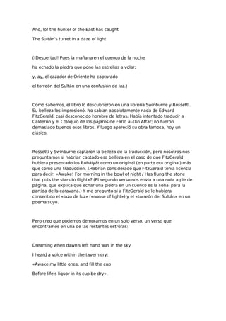 And, lo! the hunter of the East has caught
The Sultán's turret in a daze of light.

(¡Despertad! Pues la mañana en el cuenco de la noche
ha echado la piedra que pone las estrellas a volar;
y, ay, el cazador de Oriente ha capturado
el torreón del Sultán en una confusión de luz.)

Como sabemos, el libro lo descubrieron en una librería Swinburne y Rossetti.
Su belleza les impresionó. No sabían absolutamente nada de Edward
FitzGerald, casi desconocido hombre de letras. Había intentado traducir a
Calderón y el Coloquio de los pájaros de Farid al-Din Attar; no fueron
demasiado buenos esos libros. Y luego apareció su obra famosa, hoy un
clásico.

Rossetti y Swinburne captaron la belleza de la traducción, pero nosotros nos
preguntamos si habrían captado esa belleza en el caso de que FitzGerald
hubiera presentado los Rubáiyát como un original (en parte era original) más
que como una traducción. ¿Habrían considerado que FitzGerald tenía licencia
para decir: «Awake! For morning in the bowl of night / Has flung the stone
that puts the stars to flight»? (El segundo verso nos envia a una nota a pie de
página, que explica que echar una piedra en un cuenco es la señal para la
partida de la caravana.) Y me pregunto si a FitzGerald se le hubiera
consentido el «lazo de luz» («noose of light») y el «torreón del Sultán» en un
poema suyo.

Pero creo que podemos demorarnos en un solo verso, un verso que
encontramos en una de las restantes estrofas:

Dreaming when dawn's left hand was in the sky
I heard a voice within the tavern cry:
«Awake my little ones, and fill the cup
Before life's liquor in its cup be dry».

 
