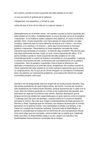 (En sueños cuando la mano izquierda del alba estaba en el cielo
oí una voz entre el griterío de la taberna:
«Despertad, mis pequeños, y llenad la copa
antes de que el licor de la vida en su copa se seque».)

Detengámonos en el primer verso: «En sueños cuando la mano izquierda del
alba estaba en el cielo». Evidentemente, la clave de este verso es la palabra
«izquierda». Si se hubiera usado cualquier otro adjetivo, el verso no tendría
sentido. Pero «mano izquierda» nos hace pensar en algo extraño, en algo
siniestro. Sabemos que la mano derecha se asocia a lo «recto» —en otras
palabras, a la rectitud, a lo franco—, pero aquí encontramos la ominosa
palabra «izquierda». Recordemos la frase española «lanzada de modo
izquierdo que atraviese el corazón»: la idea de algo siniestro. Percibimos que
hay algo sutilmente torcido, malo, en esa «mano izquierda del alba». Si el
persa soñaba cuando la mano izquierda del alba estaba en el cielo,
instantáneamente su sueño se hubiera convertido en una pesadilla. Y apenas
si somos conscientes de ello; no tenemos por qué detenernos en la palabra
«izquierda». Pero la palabra «izquierda» marca toda la diferencia: tan
delicado y misterioso es el arte del verso. Aceptamos «En sueños cuando la
mano izquierda del alba estaba en el cielo» porque suponemos que lo avala
un original persa. Por lo que yo sé, Ornar Hayyam no corrobora a FitzGerald.
Esto nos plantea un interesante problema: una traducción literal ha creado
una belleza propia, sólo suya.

Siempre me he preguntado sobre el origen de las traducciones literales. Hoy
día somos partidarios de esas traducciones; de hecho, muchos de nosotros
sólo aceptamos las traducciones literales, porque queremos dar a cada uno lo
suyo. Esto les hubiera parecido un crimen a los traductores del pasado, que
pensaban en algo de muchísimo más mérito. Querían demostrar que la
lengua vernácula estaba tan capacitada para un gran poema como la original.
Y supongo que don Juan de Jáuregui, cuando traducía a Lucano al español,
pensaba lo mismo. No creo que ningún contemporáneo de Pope pensara en
Homero y Pope. Supongo que los lectores, los mejores lectores por lo menos,
pensarían en el poema mismo. Les interesaban la Ilíada y la Odisea, y les
traían sin cuidado las fruslerías verbales. Durante toda la Edad Media, la
gente no consideraba la traducción en términos de una transposición literal,
sino como algo que era recreado: como la labor de un poeta que, habiendo
leído una obra, la desarrollaba luego a su ser, según sus fuerzas y las
posibilidades hasta entonces conocidas de su lengua.

 