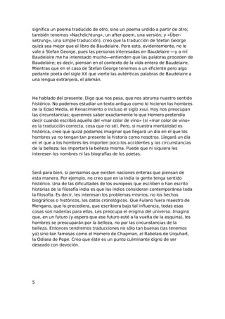 significa un poema traducido de otro, sino un poema urdido a partir de otro;
también tenemos «Nachdichtung», un after-poem, una versión; y «Übersetzung», una simple traducción), creo que la traducción de Stefan George
quizá sea mejor que el libro de Baudelaire. Pero esto, evidentemente, no le
vale a Stefan George, pues las personas interesadas en Baudelaire —y a mí
Baudelaire me ha interesado mucho—entienden que las palabras proceden de
Baudelaire; es decir, piensan en el contexto de la vida entera de Baudelaire.
Mientras que en el caso de Stefan George tenemos a un eficiente pero algo
pedante poeta del siglo XX que vierte las auténticas palabras de Baudelaire a
una lengua extranjera, el alemán.

He hablado del presente. Digo que nos pesa, que nos abruma nuestro sentido
histórico. No podemos estudiar un texto antiguo como lo hicieron los hombres
de la Edad Media, el Renacimiento o incluso el siglo xvui. Hoy nos preocupan
las circunstancias; queremos saber exactamente lo que Homero pretendía
decir cuando escribió aquello del «mar color de vino» (si «mar color de vino»
es la traducción correcta, cosa que no sé). Pero, si nuestra mentalidad es
histórica, creo que quizá podamos imaginar que llegará un día en el que los
hombres ya no tengan tan presente la historia como nosotros. Llegará un día
en el que a los hombres les importen poco los accidentes y las circunstancias
de la belleza; les importará la belleza misma. Puede que ni siquiera les
interesen los nombres ni las biografías de los poetas.

Será para bien, si pensamos que existen naciones enteras que piensan de
esta manera. Por ejemplo, no creo que en la India la gente tenga sentido
histórico. Una de las dificultades de los europeos que escriben o han escrito
historias de la filosofía india es que los indios consideran contemporánea toda
la filosofía. Es decir, les interesan los problemas mismos, no los hechos
biográficos o históricos, los datos cronológicos. Que Fulano fuera maestro de
Mengano, que lo precediera, que escribiera bajo tal influencia, todas esas
cosas son naderías para ellos. Les preocupa el enigma del universo. Imagino
que, en un futuro (y espero que ese futuro esté a la vuelta de la esquina), los
hombres se preocuparán por la belleza, no por las circunstancias de la
belleza. Entonces tendremos traducciones no sólo tan buenas (las tenemos
ya) sino tan famosas como el Homero de Chapman, el Rabelais de Urquhart,
la Odisea de Pope. Creo que éste es un punto culminante digno de ser
deseado con devoción.

5

 