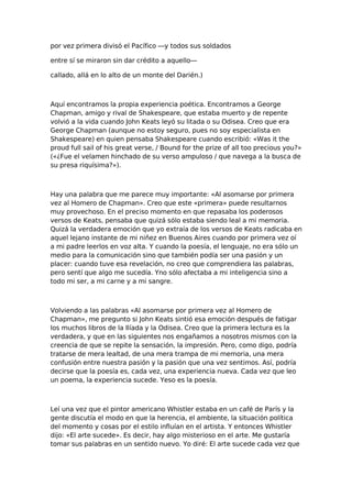 por vez primera divisó el Pacífico —y todos sus soldados
entre sí se miraron sin dar crédito a aquello—
callado, allá en lo alto de un monte del Darién.)

Aquí encontramos la propia experiencia poética. Encontramos a George
Chapman, amigo y rival de Shakespeare, que estaba muerto y de repente
volvió a la vida cuando John Keats leyó su litada o su Odisea. Creo que era
George Chapman (aunque no estoy seguro, pues no soy especialista en
Shakespeare) en quien pensaba Shakespeare cuando escribió: «Was it the
proud full sail of his great verse, / Bound for the prize of all too precious you?»
(«¿Fue el velamen hinchado de su verso ampuloso / que navega a la busca de
su presa riquísima?»).

Hay una palabra que me parece muy importante: «Al asomarse por primera
vez al Homero de Chapman». Creo que este «primera» puede resultarnos
muy provechoso. En el preciso momento en que repasaba los poderosos
versos de Keats, pensaba que quizá sólo estaba siendo leal a mi memoria.
Quizá la verdadera emoción que yo extraía de los versos de Keats radicaba en
aquel lejano instante de mi niñez en Buenos Aires cuando por primera vez oí
a mi padre leerlos en voz alta. Y cuando la poesía, el lenguaje, no era sólo un
medio para la comunicación sino que también podía ser una pasión y un
placer: cuando tuve esa revelación, no creo que comprendiera las palabras,
pero sentí que algo me sucedía. Yno sólo afectaba a mi inteligencia sino a
todo mi ser, a mi carne y a mi sangre.

Volviendo a las palabras «Al asomarse por primera vez al Homero de
Chapman», me pregunto si John Keats sintió esa emoción después de fatigar
los muchos libros de la Ilíada y la Odisea. Creo que la primera lectura es la
verdadera, y que en las siguientes nos engañamos a nosotros mismos con la
creencia de que se repite la sensación, la impresión. Pero, como digo, podría
tratarse de mera lealtad, de una mera trampa de mi memoria, una mera
confusión entre nuestra pasión y la pasión que una vez sentimos. Así, podría
decirse que la poesía es, cada vez, una experiencia nueva. Cada vez que leo
un poema, la experiencia sucede. Yeso es la poesía.

Leí una vez que el pintor americano Whistler estaba en un café de París y la
gente discutía el modo en que la herencia, el ambiente, la situación política
del momento y cosas por el estilo influían en el artista. Y entonces Whistler
dijo: «El arte sucede». Es decir, hay algo misterioso en el arte. Me gustaría
tomar sus palabras en un sentido nuevo. Yo diré: El arte sucede cada vez que

 
