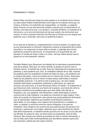 PENSAMIENTO Y POESÍA

Walter Pater escribió que todas las artes aspiran a la condición de la música.
La razón obvia (hablo evidentemente como lego en la materia) sería que, en
música, la forma y el contenido son inseparables. La melodía, o cualquier
pieza musical, es una estructura de sonidos y pausas que se desarrolla en el
tiempo, una estructura que, a mi parecer, no puede dividirse. La melodía es la
estructura, y a la vez las emociones de las que surgió y las emociones que
suscita. El crítico austríaco Hanslick escribió que la múisica es una lengua que
podemos usar y entender, pero que no podemos traducir.

En el caso de la literatura, y especialmente en el de la poesía, se supone que
ocurre exactamente lo contrario. Podríamos contarle el argumento de La letra
escarlata a un amigo que no haya leído la novela, y supongo que incluso
podríamos contarle la estructura, la composición y el argumento de, por
ejemplo, el soneto de Yeats «Leda y el cisne». Así que cabría pensar que la
poesía es un arte bastardo, mestizo.

También Robert Louis Stevenson ha hablado de la naturaleza supuestamente
dual de la poesía. Dice que, en cierto sentido, la poesía se acerca más al
hombre común, al hombre de la calle. Pues los materiales de la poesía son las
palabras, y esas palabras son, dice, el verdadero dialecto de la vida. Usamos
las palabras para los propósitos triviales de todos los días, y las palabras son
la materia del poeta, como los sonidos son la materia del músico. Stevenson
habla de las palabras como si fueran simples piezas destinadas a resolver
necesidades prácticas. Y se admira ante el poeta que, con esos rígidos
símbolos destinados a propósitos cotidianos o abstractos, es capaz de
articular una estructura, a la que Stevenson llama «el tejido». Si aceptamos lo
que Stevenson dice, tenemos una teoría de la poesía: una teoría de cómo la
literatura transforma las palabras para que sean útiles más allá de su
finalidad y uso. Las palabras, dice Stevenson, están destinadas al común
comercio de la vida cotidiana, y el poeta las convierte en algo mágico. Creo
estar de acuerdo con Stevenson, pero pienso que quizá podríamos demostrar
que se equivocaba. Sabemos que aquellos escandinavos solitarios y
admirables, en sus elegías, eran capaces de transmitirnos su soledad, su
valor, su lealtad, su emoción ante los mares inhóspitos y las guerras
inhóspitas. Pero imagino a los autores de esos poemas que nos parecen tan
próximos y sobreviven a los siglos: sabemos que a esos hombres les habría
sido difícil expresarse, si hubieran tenido que discurrir en prosa. Es el caso del
rey Alfredo. Su prosa es clara, es eficaz para sus propósitos, pero le falta
hondura. Nos cuenta una historia que puede ser más o menos interesante, y
eso es todo; pero hubo contemporáneos que escribieron poesía cuyos ecos
aún resuenan, poesía que aún sigue vivísima.

 