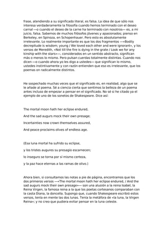 frase, atendiendo a su significado literal, es falsa. La idea de que sólo nos
interesa verdaderamente la filosofía cuando hemos terminado con el deseo
carnal —o cuando el deseo de la carne ha terminado con nosotros— es, a mi
juicio, falsa. Sabemos de muchos filósofos jóvenes y apasionados; pienso en
Berkeley, en Spinoza, en Schopenhauer. Pero esto es absolutamente
irrelevante. Lo realmente importante es que los dos fragmentos —«Bodily
decrepitude is wisdom; young / We loved each other and were ignorant», y los
versos de Meredith, «Not till the fire is dying in the grate / Look we for any
kinship with the stars»—, considerados en un sentido abstracto, significan
más o menos lo mismo. Pero pulsan cuerdas totalmente distintas. Cuando nos
dicen —o cuando ahora yo les digo a ustedes— que significan lo mismo,
ustedes instintivamente y con razón entienden que eso es irrelevante, que los
poemas on radicalmente distintos.

He sospechado muchas veces que el significado es, en realidad, algo que se
le añade al poema. Sé a ciencia cierta que sentimos la belleza de un poema
antes incluso de empezar a pensar en el significado. No sé si he citado ya el
ejemplo de uno de los sonetos de Shakespeare. Dice así:

The mortal moon hath her eclipse endured,
And the sad augurs mock their own presage;
Incertainties now crown themselves assured,
And peace proclaims olives of endless age.

(Esa luna mortal ha sufrido su eclipse,
y los tristes augures su presagio escarnecen;
lo inseguro se torna por sí mismo certeza,
y la paz hace eternas a las ramas de olivo.)

Ahora bien, si consultamos las notas a pie de página, encontramos que los
dos primeros versos —«The mortal moon hath her eclipse endured, / And the
sad augurs mock their own presage»— son una alusión a la reina Isabel, la
Reina Virgen, la famosa reina a la que los poetas cortesanos comparaban con
la casta Diana, la doncella. Supongo que, cuando Shakespeare escribió estos
versos, tenía en mente las dos lunas. Tenía la metáfora de «la luna, la Virgen
Reina»; y no creo que pudiera evitar pensar en la luna celeste.

 