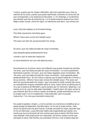 Y ahora, puesto que he citado a Meredith, daré otro ejemplo suyo. Este es
distinto de los otros, puesto que posee significado; tenemos la convicción de
que corresponde a una experiencia del poeta. Y, sin embargo, si tuviéramos
que señalar qué tipo de experiencia, o si el poeta quisiera explicarnos cómo
llegó a estos versos, cómo los logró, no sabríamos qué decir. Los versos son:

Love, that had robbed us of immortal things,
This little movement mercifully gave,
Where I have seen across the twilight wave
The swan sail with her young beneath her wings.

(El amor, que nos había privado de cosas inmortales,
este pequeño gesto piadosamente hizo,
cuando vi por la onda del crepúsculo
al cisne deslizarse con sus crías bajo las alas.)

Encontramos en el primer verso una reflexión que puede resultarnos extraña:
«El amor, que nos había privado de cosas inmortales»; no (como podríamos
fácilmente suponer) «el amor, que nos había regalado cosas inmortales». No:
«El amor, que nos había privado de cosas inmortales, / este pequeño gesto
piadosamente hizo». Se nos induce a pensar que el poeta habla de sí mismo y
de su amante. «Where I have seen across the twilight wave / The swan sail
with her young beneath her wings»: aquí nos basta el triple compás del verso;
no necesitamos ninguna anécdota sobre el cisne, sobre cómo se desliza por el
río y por el poema de Meredith y para siempre por mi memoria. Sabemos, o al
menos yo lo sé, que he oído algo inolvidable. Y podría decir de estos versos lo
que Hanslick dijo de la música: puedo recordarlos, puedo entenderlos (no con
la simple razón: con la imaginación, más profunda), pero no puedo
traducirlos. Y no creo que necesiten traducción.

He usado la palabra «triple», y me ha venido a la memoria la metáfora de un
poeta griego de Alejandría. Escribió sobre «la lira de la triple noche». Este
verso me parece de una gran fuerza. Cuando consulté las notas, descubrí que
la lira era Hércules, y que Hércules había sido engendrado por Júpiter una
noche que tuvo la duración de tres noches para que el placer del Dios fuera
más dilatado. Esta explicación es irrelevante; de hecho, puede incluso que
estropee el verso. Nos facilita una anécdota mínima y nos arrebata algo del

 