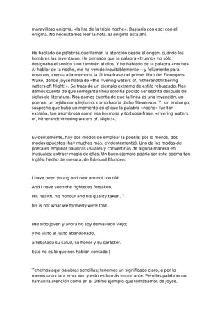 maravilloso enigma, «la lira de la triple noche». Bastaría con eso: con el
enigma. No necesitamos leer la nota. El enigma está ahí.

He hablado de palabras que llaman la atención desde el origen, cuando los
hombres las inventaron. He pensado que la palabra «trueno» no sólo
designaba el sonido sino también al dios. Y he hablado de la palabra «noche».
Al hablar de la noche, me ha venido inevitablemente —y felizmente para
nosotros, creo— a la memoria la última frase del primer libro del Finnegans
Wake, donde Joyce habla de «the rivering waters of, hitherandthithering
waters of. Night!». Se trata de un ejemplo extremo de estilo rebuscado. Nos
damos cuenta de que semejante línea sólo ha podido ser escrita después de
siglos de literatura. Nos damos cuenta de que la línea es una invención, un
poema: un tejido complejísimo, como habría dicho Stevenson. Y, sin embargo,
sospecho que hubo un momento en el que la palabra «noche» fue tan
extraña, tan asombrosa como esa hermosa y tortuosa frase: «rivering waters
of, hitherandthithering waters of. Night!».

Evidentemente, hay dos modos de emplear la poesía: por lo menos, dos
modos opuestos (hay muchos más, evidentemente). Uno de los modos del
poeta es emplear palabras usuales y convertirlas de alguna manera en
inusuales: extraer magia de ellas. Un buen ejemplo podría ser este poema tan
inglés, hecho de mesura, de Edmund Blunden:

I have been young and now am not too oíd;
And I have seen the righteous forsaken,
His health, his honour and his quality taken. T
his is not what we formerly were told.

(He sido joven y ahora no soy demasiado viejo;
y he visto al justo abandonado,
arrebatada su salud, su honor y su carácter.
Esto no es lo que nos habían contado.)

Tenemos aquí palabras sencillas; tenemos un significado claro, o por lo
menos una clara emoción: y esto es lo más importante. Pero las palabras no
llaman la atención como en el último ejemplo que tomábamos de Joyce.

 